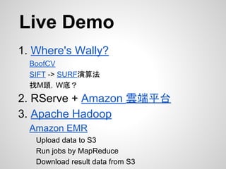 Live Demo
1. Where's Wally?
BoofCV
SIFT -> SURF演算法
找M頭，W底？
2. RServe + Amazon 雲端平台
3. Apache Hadoop
Amazon EMR
Upload data to S3
Run jobs by MapReduce
Download result data from S3
 