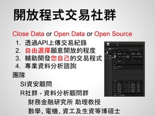 開放程式交易社群
Close Data or Open Data or Open Source
1. 透過API上傳交易紀錄
2. 自由選擇願意開放的程度
3. 輔助開發您自己的交易程式
4. 專業資料分析諮詢
團隊
SI資安顧問
R社群 - 資料分析顧問群
財務金融研究所 助理教授
數學、電機、資工及生資等博碩士
 