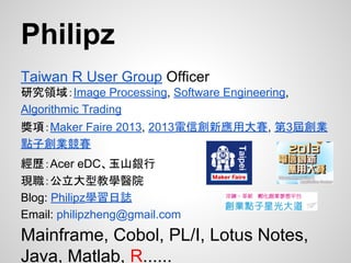 Philipz
Taiwan R User Group Officer
研究領域：Image Processing, Software Engineering,
Algorithmic Trading
獎項：Maker Faire 2013, 2013電信創新應用大賽, 第3屆創業
點子創業競賽
經歷：Acer eDC、玉山銀行
現職：公立大型教學醫院
Blog: Philipz學習日誌
Email: philipzheng@gmail.com
Mainframe, Cobol, PL/I, Lotus Notes,
Java, Matlab, R......
 