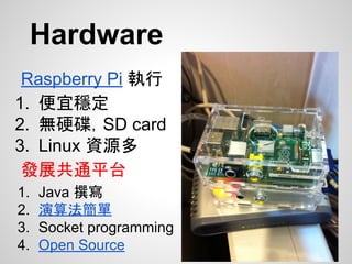 Hardware
Raspberry Pi 執行
1. 便宜穩定
2. 無硬碟，SD card
3. Linux 資源多
發展共通平台
1. Java 撰寫
2. 演算法簡單
3. Socket programming
4. Open Source
 