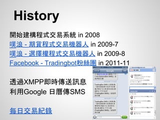 History
開始建構程式交易系統 in 2008
噗浪 - 期貨程式交易機器人 in 2009-7
噗浪 - 選擇權程式交易機器人 in 2009-8
Facebook - Tradingbot粉絲團 in 2011-11
透過XMPP即時傳送訊息
利用Google 日曆傳SMS
每日交易紀錄
 