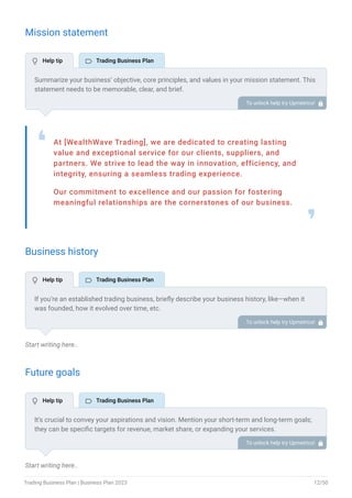 Mission statement
At [WealthWave Trading], we are dedicated to creating lasting
value and exceptional service for our clients, suppliers, and
partners. We strive to lead the way in innovation, efficiency, and
integrity, ensuring a seamless trading experience.
Our commitment to excellence and our passion for fostering
meaningful relationships are the cornerstones of our business.
❛
❜
Business history
Start writing here..
Future goals
Start writing here..
Summarize your business’ objective, core principles, and values in your mission statement. This
statement needs to be memorable, clear, and brief.
To unlock help try Upmetrics! 
If you’re an established trading business, briefly describe your business history, like—when it
was founded, how it evolved over time, etc.
Additionally, If you have received any awards or recognition for excellent work, describe them.
To unlock help try Upmetrics! 
It’s crucial to convey your aspirations and vision. Mention your short-term and long-term goals;
they can be specific targets for revenue, market share, or expanding your services.
To unlock help try Upmetrics! 
 Help tip  Trading Business Plan
 Help tip  Trading Business Plan
 Help tip  Trading Business Plan
Trading Business Plan | Business Plan 2023 12/50
 