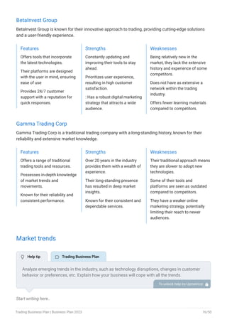BetaInvest Group
BetaInvest Group is known for their innovative approach to trading, providing cutting-edge solutions
and a user-friendly experience.
Features
Offers tools that incorporate
the latest technologies.
Their platforms are designed
with the user in mind, ensuring
ease of use
Provides 24/7 customer
support with a reputation for
quick responses.
Strengths
Constantly updating and
improving their tools to stay
ahead.
Prioritizes user experience,
resulting in high customer
satisfaction.
: Has a robust digital marketing
strategy that attracts a wide
audience.
Weaknesses
Being relatively new in the
market, they lack the extensive
history and experience of some
competitors.
Does not have as extensive a
network within the trading
industry.
Offers fewer learning materials
compared to competitors.
Gamma Trading Corp
Gamma Trading Corp is a traditional trading company with a long-standing history, known for their
reliability and extensive market knowledge.
Features
Offers a range of traditional
trading tools and resources.
Possesses in-depth knowledge
of market trends and
movements.
Known for their reliability and
consistent performance.
Strengths
Over 20 years in the industry
provides them with a wealth of
experience.
Their long-standing presence
has resulted in deep market
insights.
Known for their consistent and
dependable services.
Weaknesses
Their traditional approach means
they are slower to adopt new
technologies.
Some of their tools and
platforms are seen as outdated
compared to competitors.
They have a weaker online
marketing strategy, potentially
limiting their reach to newer
audiences.
Market trends
Start writing here..
Analyze emerging trends in the industry, such as technology disruptions, changes in customer
behavior or preferences, etc. Explain how your business will cope with all the trends.
For instance, eCommerce has a booming market; explain how you plan on dealing with this
potential growth opportunity.
To unlock help try Upmetrics! 
 Help tip  Trading Business Plan
Trading Business Plan | Business Plan 2023 16/50
 