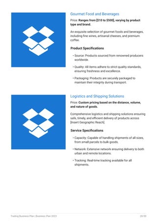 Gourmet Food and Beverages
Price: Ranges from [$10 to $500], varying by product
type and brand.
An exquisite selection of gourmet foods and beverages,
including fine wines, artisanal cheeses, and premium
coffee.
Product Specifications
Source: Products sourced from renowned producers
worldwide.
Quality: All items adhere to strict quality standards,
ensuring freshness and excellence.
Packaging: Products are securely packaged to
maintain their integrity during transport.
•
•
•
Logistics and Shipping Solutions
Price: Custom pricing based on the distance, volume,
and nature of goods.
Comprehensive logistics and shipping solutions ensuring
safe, timely, and efficient delivery of products across
[Insert Geographic Reach].
Service Specifications
Capacity: Capable of handling shipments of all sizes,
from small parcels to bulk goods.
Network: Extensive network ensuring delivery to both
urban and remote locations.
Tracking: Real-time tracking available for all
shipments.
•
•
•


Trading Business Plan | Business Plan 2023 20/50
 