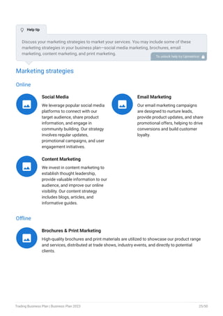 Marketing strategies
Online
Social Media
We leverage popular social media
platforms to connect with our
target audience, share product
information, and engage in
community building. Our strategy
involves regular updates,
promotional campaigns, and user
engagement initiatives.

Email Marketing
Our email marketing campaigns
are designed to nurture leads,
provide product updates, and share
promotional offers, helping to drive
conversions and build customer
loyalty.

Content Marketing
We invest in content marketing to
establish thought leadership,
provide valuable information to our
audience, and improve our online
visibility. Our content strategy
includes blogs, articles, and
informative guides.

Offline
Brochures & Print Marketing
High-quality brochures and print materials are utilized to showcase our product range
and services, distributed at trade shows, industry events, and directly to potential
clients.

Discuss your marketing strategies to market your services. You may include some of these
marketing strategies in your business plan—social media marketing, brochures, email
marketing, content marketing, and print marketing.
To unlock help try Upmetrics! 
 Help tip
Trading Business Plan | Business Plan 2023 25/50
 