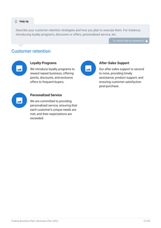 Customer retention
Loyalty Programs
We introduce loyalty programs to
reward repeat business, offering
points, discounts, and exclusive
offers to frequent buyers.

After-Sales Support
Our after-sales support is second
to none, providing timely
assistance, product support, and
ensuring customer satisfaction
post-purchase.

Personalized Service
We are committed to providing
personalized service, ensuring that
each customer’s unique needs are
met, and their expectations are
exceeded.

Describe your customer retention strategies and how you plan to execute them. For instance,
introducing loyalty programs, discounts or offers, personalized service, etc.
To unlock help try Upmetrics! 
 Help tip
Trading Business Plan | Business Plan 2023 27/50
 