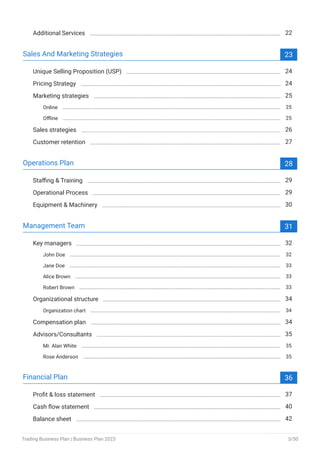 Additional Services 22
Sales And Marketing Strategies 23
Unique Selling Proposition (USP) 24
Pricing Strategy 24
Marketing strategies 25
Online 25
Offline 25
Sales strategies 26
Customer retention 27
Operations Plan 28
Staffing & Training 29
Operational Process 29
Equipment & Machinery 30
Management Team 31
Key managers 32
John Doe 32
Jane Doe 33
Alice Brown 33
Robert Brown 33
Organizational structure 34
Organization chart 34
Compensation plan 34
Advisors/Consultants 35
Mr. Alan White 35
Rose Anderson 35
Financial Plan 36
Profit & loss statement 37
Cash flow statement 40
Balance sheet 42
Trading Business Plan | Business Plan 2023 3/50
 