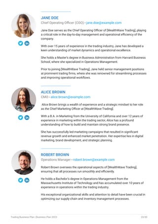 JANE DOE
Chief Operating Officer (COO) - jane.doe@example.com
Jane Doe serves as the Chief Operating Officer of [WealthWave Trading], playing
a critical role in the day-to-day management and operational efficiency of the
company.
With over 15 years of experience in the trading industry, Jane has developed a
keen understanding of market dynamics and operational excellence.
She holds a Master’s degree in Business Administration from Harvard Business
School, where she specialized in Operations Management.
Prior to joining [WealthWave Trading], Jane held senior management positions
at prominent trading firms, where she was renowned for streamlining processes
and improving operational workflows.
ALICE BROWN
CMO - alice.brown@example.com
Alice Brown brings a wealth of experience and a strategic mindset to her role
as the Chief Marketing Officer at [WealthWave Trading].
With a B.A. in Marketing from the University of California and over 12 years of
experience in marketing within the trading sector, Alice has a profound
understanding of how to build and maintain strong brand presence.
She has successfully led marketing campaigns that resulted in significant
revenue growth and enhanced market penetration. Her expertise lies in digital
marketing, brand development, and strategic planning.
ROBERT BROWN
Operations Manager - robert.brown@example.com
Robert Brown oversees the operational aspects of [WealthWave Trading],
ensuring that all processes run smoothly and efficiently.
He holds a Bachelor’s degree in Operations Management from the
Massachusetts Institute of Technology and has accumulated over 10 years of
experience in operations within the trading industry.
His exceptional organizational skills and attention to detail have been crucial in
optimizing our supply chain and inventory management processes.
Trading Business Plan | Business Plan 2023 33/50
 