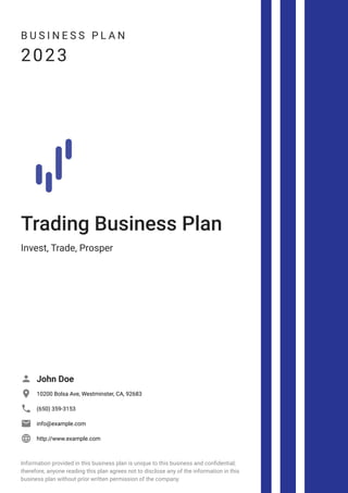 B U S I N E S S P L A N
2023
Trading Business Plan
Invest, Trade, Prosper
John Doe

10200 Bolsa Ave, Westminster, CA, 92683

(650) 359-3153

info@example.com

http://www.example.com

Information provided in this business plan is unique to this business and confidential;
therefore, anyone reading this plan agrees not to disclose any of the information in this
business plan without prior written permission of the company.
 