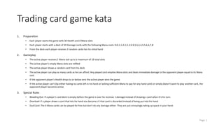 Trading card game kata 
1. Preparation 
• Each player starts the game with 30 Health and 0 Mana slots 
• Each player starts with a deck of 20 Damage cards with the following Mana costs: 0,0,1,1,2,2,2,3,3,3,3,4,4,4,5,5,6,6,7,8 
• From the deck each player receives 3 random cards has his initial hand 
2. Gameplay 
• The active player receives 1 Mana slot up to a maximum of 10 total slots 
• The active player's empty Mana slots are refilled 
• The active player draws a random card from his deck 
• The active player can play as many cards as he can afford. Any played card empties Mana slots and deals immediate damage to the opponent player equal to its Mana 
cost. 
• If the opponent player's Health drops to or below zero the active player wins the game 
• If the active player can't (by either having no cards left in his hand or lacking sufficient Mana to pay for any hand card) or simply doesn't want to play another card, the 
opponent player becomes active 
3. Special Rules 
• Bleeding Out: If a player's card deck is empty before the game is over he receives 1 damage instead of drawing a card when it's his turn. 
• Overload: If a player draws a card that lets his hand size become >5 that card is discarded instead of being put into his hand. 
• Dud Card: The 0 Mana cards can be played for free but don't do any damage either. They are just annoyingly taking up space in your hand. 
Page 1 
