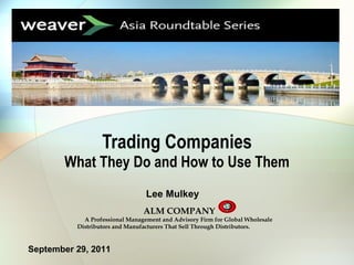 Trading Companies What They Do and How to Use Them September 29, 2011 Lee Mulkey ALM COMPANY A Professional Management and Advisory Firm for Global Wholesale Distributors and Manufacturers That Sell Through Distributors. 