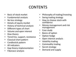 CONTENTS
• Basic of stock market
• Fundamental analysis
• No loss strategy
• Details of equity market
• History of technical analysis
• Different types of chart
• Volume and open interest
• Dow theory
• Trend line, support, resistance
• Classical chart pattern
• Candlestick pattern
• All indicators
• Gap theory implementation
• Fibonacci analysis
• Philosophy of trading/investing
• Swing trading strategy
• How to choose stock with
confidence
• Money management and risk
management
• Case study
• Basics of option
• Option hedge
• Open interest analysis
• Volatility trading
• Commodity trading
• Secret strategy
• Demand and supply
 