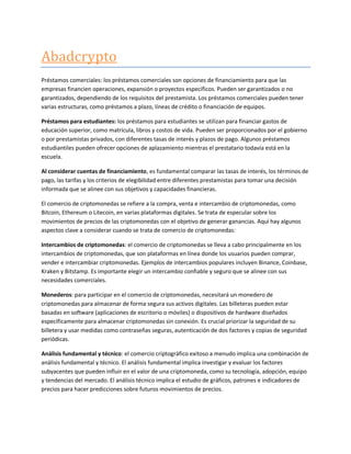 Abadcrypto
Préstamos comerciales: los préstamos comerciales son opciones de financiamiento para que las
empresas financien operaciones, expansión o proyectos específicos. Pueden ser garantizados o no
garantizados, dependiendo de los requisitos del prestamista. Los préstamos comerciales pueden tener
varias estructuras, como préstamos a plazo, líneas de crédito o financiación de equipos.
Préstamos para estudiantes: los préstamos para estudiantes se utilizan para financiar gastos de
educación superior, como matrícula, libros y costos de vida. Pueden ser proporcionados por el gobierno
o por prestamistas privados, con diferentes tasas de interés y plazos de pago. Algunos préstamos
estudiantiles pueden ofrecer opciones de aplazamiento mientras el prestatario todavía está en la
escuela.
Al considerar cuentas de financiamiento, es fundamental comparar las tasas de interés, los términos de
pago, las tarifas y los criterios de elegibilidad entre diferentes prestamistas para tomar una decisión
informada que se alinee con sus objetivos y capacidades financieras.
El comercio de criptomonedas se refiere a la compra, venta e intercambio de criptomonedas, como
Bitcoin, Ethereum o Litecoin, en varias plataformas digitales. Se trata de especular sobre los
movimientos de precios de las criptomonedas con el objetivo de generar ganancias. Aquí hay algunos
aspectos clave a considerar cuando se trata de comercio de criptomonedas:
Intercambios de criptomonedas: el comercio de criptomonedas se lleva a cabo principalmente en los
intercambios de criptomonedas, que son plataformas en línea donde los usuarios pueden comprar,
vender e intercambiar criptomonedas. Ejemplos de intercambios populares incluyen Binance, Coinbase,
Kraken y Bitstamp. Es importante elegir un intercambio confiable y seguro que se alinee con sus
necesidades comerciales.
Monederos: para participar en el comercio de criptomonedas, necesitará un monedero de
criptomonedas para almacenar de forma segura sus activos digitales. Las billeteras pueden estar
basadas en software (aplicaciones de escritorio o móviles) o dispositivos de hardware diseñados
específicamente para almacenar criptomonedas sin conexión. Es crucial priorizar la seguridad de su
billetera y usar medidas como contraseñas seguras, autenticación de dos factores y copias de seguridad
periódicas.
Análisis fundamental y técnico: el comercio criptográfico exitoso a menudo implica una combinación de
análisis fundamental y técnico. El análisis fundamental implica investigar y evaluar los factores
subyacentes que pueden influir en el valor de una criptomoneda, como su tecnología, adopción, equipo
y tendencias del mercado. El análisis técnico implica el estudio de gráficos, patrones e indicadores de
precios para hacer predicciones sobre futuros movimientos de precios.
 