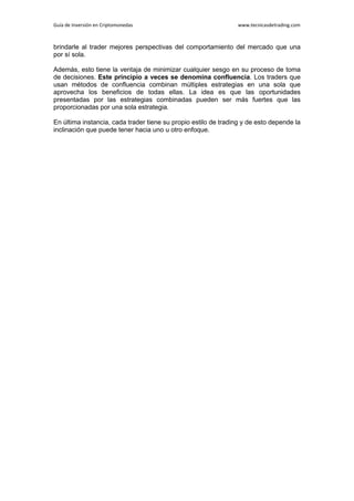 Guía de Inversión en Criptomonedas www.tecnicasdetrading.com
brindarle al trader mejores perspectivas del comportamiento del mercado que una
por sí sola.
Además, esto tiene la ventaja de minimizar cualquier sesgo en su proceso de toma
de decisiones. Este principio a veces se denomina confluencia. Los traders que
usan métodos de confluencia combinan múltiples estrategias en una sola que
aprovecha los beneficios de todas ellas. La idea es que las oportunidades
presentadas por las estrategias combinadas pueden ser más fuertes que las
proporcionadas por una sola estrategia.
En última instancia, cada trader tiene su propio estilo de trading y de esto depende la
inclinación que puede tener hacia uno u otro enfoque.
 