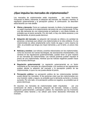 Guía de Inversión en Criptomonedas www.tecnicasdetrading.com
¿Que impulsa los mercados de criptomonedas?
Los mercados de criptomonedas están impulsados ​ ​ por varios factores,
incluyendo la oferta y demanda, la adopción del mercado, las noticias y eventos, la
regulación gubernamental y la percepción pública. A continuación, se describen
estos factores con más detalle:
 Oferta y demanda: Como en cualquier mercado, la oferta y la demanda juegan
un papel importante en la determinación del precio de una criptomoneda. Si hay
una alta demanda de una criptomoneda en particular y una oferta limitada, es
probable que el precio aumente. Por otro lado, si hay una oferta excesiva y una
baja demanda, el precio puede disminuir.
 Adopción del mercado: La adopción del mercado se refiere a la cantidad de
personas y empresas que utilizan una criptomoneda en la vida cotidiana. Si una
criptomoneda se utiliza ampliamente como medio de pago o como reserva de
valor, es probable que tenga una mayor demanda y, por lo tanto, un precio más
alto.
 Noticias y eventos: Las noticias y eventos relacionados con las criptomonedas,
como los anuncios de nuevas tecnologías, las asociaciones empresariales y los
cambios en las regulaciones gubernamentales, pueden tener un gran impacto
en los mercados de criptomonedas. Las noticias positivas pueden impulsar el
precio de una criptomoneda, mientras que las noticias negativas pueden hacer
que el precio disminuya.
 Regulación gubernamental: La regulación gubernamental es un factor
importante en los mercados de criptomonedas. Los cambios en las regulaciones
pueden afectar la adopción del mercado y la percepción pública de las
criptomonedas, lo que a su vez puede afectar el precio.
 Percepción pública: La percepción pública de las criptomonedas también
puede afectar los mercados. Si las personas creen que las criptomonedas son
una inversión viable y segura, es probable que la demanda aumente y el precio
aumente. Por otro lado, si la percepción pública es negativa, es probable que el
precio disminuya.
En resumen, los mercados de criptomonedas están impulsados ​ ​ por una
combinación de oferta y demanda, adopción del mercado, noticias y eventos,
regulación gubernamental y percepción pública. Es importante que los inversores
comprendan estos factores y los utilicen para tomar decisiones informadas de
inversión.
 