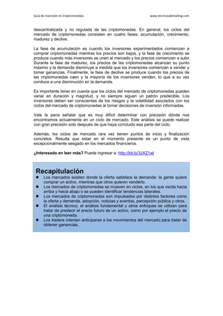Guía de Inversión en Criptomonedas www.tecnicasdetrading.com
descentralizada y no regulada de las criptomonedas. En general, los ciclos del
mercado de criptomonedas consisten en cuatro fases: acumulación, crecimiento,
madurez y declive.
La fase de acumulación es cuando los inversores experimentados comienzan a
comprar criptomonedas mientras los precios son bajos, y la fase de crecimiento se
produce cuando más inversores se unen al mercado y los precios comienzan a subir.
Durante la fase de madurez, los precios de las criptomonedas alcanzan su punto
máximo y la demanda disminuye a medida que los inversores comienzan a vender y
tomar ganancias. Finalmente, la fase de declive se produce cuando los precios de
las criptomonedas caen y la mayoría de los inversores venden, lo que a su vez
conduce a una disminución en la demanda.
Es importante tener en cuenta que los ciclos del mercado de criptomonedas pueden
variar en duración y magnitud, y no siempre siguen un patrón predecible. Los
inversores deben ser conscientes de los riesgos y la volatilidad asociados con los
ciclos del mercado de criptomonedas al tomar decisiones de inversión informadas.
Vale la pena señalar que es muy difícil determinar con precisión dónde nos
encontramos actualmente en un ciclo de mercado. Este análisis se puede realizar
con gran precisión solo después de que haya concluido esa parte del ciclo.
Además, los ciclos de mercado rara vez tienen puntos de inicio y finalización
concretos. Resulta que estar en el momento presente es un punto de vista
excepcionalmente sesgado en los mercados financieros.
¿Interesado en leer más? Puede ingresar a: http://bit.ly/3JXZ1wl
Recapitulación
 Los mercados existen donde la oferta satisface la demanda: la gente quiere
comprar un activo, mientras que otros quieren venderlo.
 Los mercados de criptomonedas se mueven en ciclos, en los que oscila hacia
arriba y hacia abajo o se pueden identificar tendencias laterales.
 Los mercados de criptomonedas son impulsados por distintos factores como
la oferta y demanda, adopción, noticias y eventos, percepción pública y otros.
 El análisis técnico, el análisis fundamental y otros enfoques se utilizan para
tratar de predecir el precio futuro de un activo, como por ejemplo el precio de
una criptomoneda.
 Los traders intentan anticiparse a los movimientos del mercado para tratar de
obtener ganancias.
 