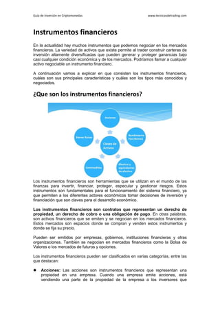 Guía de Inversión en Criptomonedas www.tecnicasdetrading.com
Instrumentos financieros
En la actualidad hay muchos instrumentos que podemos negociar en los mercados
financieros. La variedad de activos que existe permite al trader construir carteras de
inversión altamente diversificadas que pueden generar y proteger ganancias bajo
casi cualquier condición económica y de los mercados. Podríamos llamar a cualquier
activo negociable un instrumento financiero.
A continuación vamos a explicar en que consisten los instrumentos financieros,
cuáles son sus principales características y cuáles son los tipos más conocidos y
negociados.
¿Que son los instrumentos financieros?
Los instrumentos financieros son herramientas que se utilizan en el mundo de las
finanzas para invertir, financiar, proteger, especular y gestionar riesgos. Estos
instrumentos son fundamentales para el funcionamiento del sistema financiero, ya
que permiten a los diferentes actores económicos tomar decisiones de inversión y
financiación que son claves para el desarrollo económico.
Los instrumentos financieros son contratos que representan un derecho de
propiedad, un derecho de cobro o una obligación de pago. En otras palabras,
son activos financieros que se emiten y se negocian en los mercados financieros.
Estos mercados son espacios donde se compran y venden estos instrumentos y
donde se fija su precio.
Pueden ser emitidos por empresas, gobiernos, instituciones financieras y otras
organizaciones. También se negocian en mercados financieros como la Bolsa de
Valores o los mercados de futuros y opciones.
Los instrumentos financieros pueden ser clasificados en varias categorías, entre las
que destacan:
 Acciones: Las acciones son instrumentos financieros que representan una
propiedad en una empresa. Cuando una empresa emite acciones, está
vendiendo una parte de la propiedad de la empresa a los inversores que
 