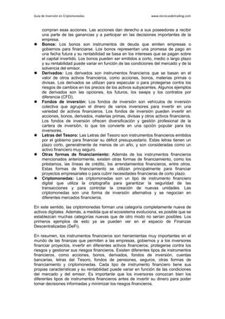 Guía de Inversión en Criptomonedas www.tecnicasdetrading.com
compran esas acciones. Las acciones dan derecho a sus poseedores a recibir
una parte de las ganancias y a participar en las decisiones importantes de la
empresa.
 Bonos: Los bonos son instrumentos de deuda que emiten empresas o
gobiernos para financiarse. Los bonos representan una promesa de pago en
una fecha futura y su rentabilidad se basa en los intereses que se pagan sobre
el capital invertido. Los bonos pueden ser emitidos a corto, medio o largo plazo
y su rentabilidad puede variar en función de las condiciones del mercado y de la
solvencia del emisor.
 Derivados: Los derivados son instrumentos financieros que se basan en el
valor de otros activos financieros, como acciones, bonos, materias primas o
divisas. Los derivados se utilizan para especular o para protegerse contra los
riesgos de cambios en los precios de los activos subyacentes. Algunos ejemplos
de derivados son las opciones, los futuros, los swaps y los contratos por
diferencia (CFD).
 Fondos de inversión: Los fondos de inversión son vehículos de inversión
colectiva que agrupan el dinero de varios inversores para invertir en una
variedad de activos financieros. Los fondos de inversión pueden invertir en
acciones, bonos, derivados, materias primas, divisas y otros activos financieros.
Los fondos de inversión ofrecen diversificación y gestión profesional de la
cartera de inversión, lo que los convierte en una opción popular para los
inversores.
 Letras del Tesoro: Las Letras del Tesoro son instrumentos financieros emitidos
por el gobierno para financiar su déficit presupuestario. Estas letras tienen un
plazo corto, generalmente de menos de un año, y son consideradas como un
activo financiero muy seguro.
 Otras formas de financiamiento: Además de los instrumentos financieros
mencionados anteriormente, existen otras formas de financiamiento, como los
préstamos, las líneas de crédito, los arrendamientos financieros, entre otros.
Estas formas de financiamiento se utilizan principalmente para financiar
proyectos empresariales o para cubrir necesidades financieras de corto plazo.
 Criptomonedas: Las criptomonedas son un tipo de instrumento financiero
digital que utiliza la criptografía para garantizar la seguridad de las
transacciones y para controlar la creación de nuevas unidades. Las
criptomonedas son una forma de inversión alternativa y se negocian en
diferentes mercados financieros.
En este sentido, las criptomonedas forman una categoría completamente nueva de
activos digitales. Además, a medida que el ecosistema evoluciona, es posible que se
establezcan muchas categorías nuevas que de otro modo no serían posibles. Los
primeros ejemplos de esto ya se pueden ver en el espacio de Finanzas
Descentralizadas (DeFi).
En resumen, los instrumentos financieros son herramientas muy importantes en el
mundo de las finanzas que permiten a las empresas, gobiernos y a los inversores
financiar proyectos, invertir en diferentes activos financieros, protegerse contra los
riesgos y gestionar sus riesgos financieros. Existen diferentes tipos de instrumentos
financieros, como acciones, bonos, derivados, fondos de inversión, cuentas
bancarias, letras del Tesoro, fondos de pensiones, seguros, otras formas de
financiamiento y criptomonedas. Cada tipo de instrumento financiero tiene sus
propias características y su rentabilidad puede variar en función de las condiciones
del mercado y del emisor. Es importante que los inversores conozcan bien los
diferentes tipos de instrumentos financieros antes de invertir su dinero para poder
tomar decisiones informadas y minimizar los riesgos financieros.
 