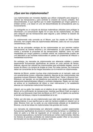 Guía de Inversión en Criptomonedas www.tecnicasdetrading.com
¿Que son los criptomonedas?
Las criptomonedas son monedas digitales que utilizan criptografía para asegurar y
verificar las transacciones y para controlar la creación de nuevas unidades. Son
descentralizadas, lo que significa que no están respaldadas por ningún gobierno o
entidad central, y se basan en una red descentralizada de computadoras para su
funcionamiento.
La criptografía es un conjunto de técnicas matemáticas utilizadas para proteger la
información y la comunicación digital. En el caso de las criptomonedas, se utiliza
para asegurar que las transacciones sean seguras y para verificar la creación de
nuevas unidades.
La criptomoneda más conocida es el Bitcoin, que fue creada en 2009. Desde
entonces, han surgido miles de criptomonedas diferentes, cada una con sus propias
características y usos.
Una de las principales ventajas de las criptomonedas es que permiten realizar
transacciones de manera anónima y sin intermediarios, lo que puede reducir los
costos y aumentar la privacidad de las transacciones. Además, como no están
respaldadas por ningún gobierno o entidad central, las criptomonedas pueden ser
una alternativa a las monedas tradicionales en países con problemas de inflación o
inestabilidad económica.
Sin embargo, los mercados de criptomonedas son altamente volátiles y pueden
experimentar fluctuaciones significativas de precios en corto período de tiempo.
Además, algunos han utilizado las criptomonedas para actividades ilegales, como el
lavado de dinero o la compra de drogas en línea. Por estas razones, los inversores
deben ser conscientes de los riesgos asociados con la inversión en criptomonedas.
Además de Bitcoin, existen muchas otras criptomonedas en el mercado, cada una
con características únicas y diferentes objetivos. Algunas de las criptomonedas más
populares incluyen Ethereum, Ripple, Litecoin, Bitcoin Cash, Tether, y Binance Coin.
Ethereum, por ejemplo, es una plataforma que permite a los desarrolladores crear
aplicaciones descentralizadas (dApps) y contratos inteligentes. Ripple, por otro lado,
se enfoca en la transferencia de dinero a nivel internacional y ha establecido
alianzas con importantes instituciones financieras.
Litecoin, por su parte, fue creado con el objetivo de ser más rápido y eficiente que
Bitcoin en la confirmación de transacciones, mientras que Bitcoin Cash se originó a
partir de una bifurcación (hard fork) de Bitcoin en 2017, con el objetivo de aumentar
el tamaño del bloque y mejorar la escalabilidad de la red.
Tether, por otro lado, es una criptomoneda cuyo valor está respaldado por el dólar
estadounidense, lo que significa que su valor se mantiene estable en relación con el
dólar. Binance Coin, por su parte, es una criptomoneda utilizada en la plataforma
Binance, una de las bolsas de criptomonedas más grandes del mundo.
Los mercados de criptomonedas son altamente volátiles y pueden experimentar
fluctuaciones significativas de precios en cortos periodos de tiempo. La volatilidad se
debe en parte a la falta de regulación en el mercado, lo que puede atraer a
inversores especulativos y aumentar la demanda por ciertas criptomonedas. Además,
los titulares de grandes cantidades de criptomonedas pueden influir en los precios
de mercado con sus decisiones de compra y venta.
 