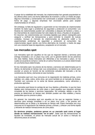 Guía de Inversión en Criptomonedas www.tecnicasdetrading.com
A pesar de la volatilidad del mercado, las criptomonedas han ganado popularidad en
los últimos años como una forma alternativa de inversión y como un medio de pago.
Algunos minoristas y comerciantes han comenzado a aceptar criptomonedas como
forma de pago, y algunas empresas han anunciado planes para aceptar
criptomonedas en el futuro.
Sin embargo, la falta de regulación y supervisión en los mercados de criptomonedas
también ha dado lugar a problemas de seguridad y protección al consumidor. Los
titulares de criptomonedas pueden ser vulnerables a ataques de hackers y robos, y
los intercambios de criptomonedas han sido objeto de robos y fraudes en el pasado.
En resumen, las criptomonedas son monedas digitales que utilizan criptografía para
asegurar y verificar las transacciones y para controlar la creación de nuevas
unidades. Aunque el mercado de criptomonedas es altamente volátil y ha
experimentado problemas de seguridad y protección al consumidor, las
criptomonedas siguen siendo una forma alternativa de inversión y medio de pago
con una creciente base de seguidores y aceptación en el mercado.
Los mercados spot
Los mercados spot son aquellos en los que se negocian bienes y servicios para
entrega inmediata o en un plazo muy corto, por lo general dentro de los próximos
dos días hábiles. Estos mercados son diferentes a los mercados a plazo, en los
cuales se acuerda la compra o venta de un activo financiero a un precio determinado
en una fecha futura determinada.
En los mercados spot, los precios de los bienes y servicios son determinados por la
oferta y la demanda en tiempo real. Los compradores y vendedores se reúnen para
acordar un precio en función de las condiciones actuales del mercado y de las
condiciones de oferta y demanda en ese momento.
Los mercados spot son muy comunes en la negociación de materias primas, como
petróleo, oro, plata, cobre, entre otros, así como también en el mercado de divisas.
También son comunes en la venta de bienes perecederos, como alimentos y
productos agrícolas.
Los mercados spot tienen la ventaja de ser muy rápidos y eficientes, lo que los hace
ideales para transacciones de corto plazo o para aquellos que requieren entrega
inmediata de los bienes o servicios negociados. Sin embargo, debido a que los
precios se determinan en tiempo real, también pueden ser más volátiles y menos
predecibles que los precios a plazo.
En general, los mercados spot son aquellos en los que se negocian bienes y
servicios para entrega inmediata o en un plazo muy corto, y los precios son
determinados por la oferta y la demanda en tiempo real. Estos mercados son muy
comunes en la negociación de materias primas y divisas, y ofrecen una forma rápida
y eficiente de realizar transacciones de corto plazo.
En términos simples, podemos pensar en un mercado spot como el lugar
donde se realizan transacciones "en el acto". Dado que las transacciones se
liquidan de inmediato, el precio de mercado actual de un activo a menudo se
denomina precio al contado.
 