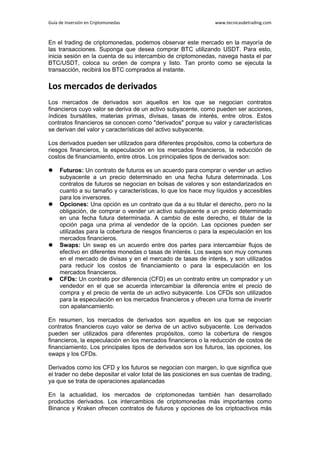 Guía de Inversión en Criptomonedas www.tecnicasdetrading.com
En el trading de criptomonedas, podemos observar este mercado en la mayoría de
las transacciones. Suponga que desea comprar BTC utilizando USDT. Para esto,
inicia sesión en la cuenta de su intercambio de criptomonedas, navega hasta el par
BTC/USDT, coloca su orden de compra y listo. Tan pronto como se ejecuta la
transacción, recibirá los BTC comprados al instante.
Los mercados de derivados
Los mercados de derivados son aquellos en los que se negocian contratos
financieros cuyo valor se deriva de un activo subyacente, como pueden ser acciones,
índices bursátiles, materias primas, divisas, tasas de interés, entre otros. Estos
contratos financieros se conocen como "derivados" porque su valor y características
se derivan del valor y características del activo subyacente.
Los derivados pueden ser utilizados para diferentes propósitos, como la cobertura de
riesgos financieros, la especulación en los mercados financieros, la reducción de
costos de financiamiento, entre otros. Los principales tipos de derivados son:
 Futuros: Un contrato de futuros es un acuerdo para comprar o vender un activo
subyacente a un precio determinado en una fecha futura determinada. Los
contratos de futuros se negocian en bolsas de valores y son estandarizados en
cuanto a su tamaño y características, lo que los hace muy líquidos y accesibles
para los inversores.
 Opciones: Una opción es un contrato que da a su titular el derecho, pero no la
obligación, de comprar o vender un activo subyacente a un precio determinado
en una fecha futura determinada. A cambio de este derecho, el titular de la
opción paga una prima al vendedor de la opción. Las opciones pueden ser
utilizadas para la cobertura de riesgos financieros o para la especulación en los
mercados financieros.
 Swaps: Un swap es un acuerdo entre dos partes para intercambiar flujos de
efectivo en diferentes monedas o tasas de interés. Los swaps son muy comunes
en el mercado de divisas y en el mercado de tasas de interés, y son utilizados
para reducir los costos de financiamiento o para la especulación en los
mercados financieros.
 CFDs: Un contrato por diferencia (CFD) es un contrato entre un comprador y un
vendedor en el que se acuerda intercambiar la diferencia entre el precio de
compra y el precio de venta de un activo subyacente. Los CFDs son utilizados
para la especulación en los mercados financieros y ofrecen una forma de invertir
con apalancamiento.
En resumen, los mercados de derivados son aquellos en los que se negocian
contratos financieros cuyo valor se deriva de un activo subyacente. Los derivados
pueden ser utilizados para diferentes propósitos, como la cobertura de riesgos
financieros, la especulación en los mercados financieros o la reducción de costos de
financiamiento. Los principales tipos de derivados son los futuros, las opciones, los
swaps y los CFDs.
Derivados como los CFD y los futuros se negocian con margen, lo que significa que
el trader no debe depositar el valor total de las posiciones en sus cuentas de trading,
ya que se trata de operaciones apalancadas
En la actualidad, los mercados de criptomonedas también han desarrollado
productos derivados. Los intercambios de criptomonedas más importantes como
Binance y Kraken ofrecen contratos de futuros y opciones de los criptoactivos más
 