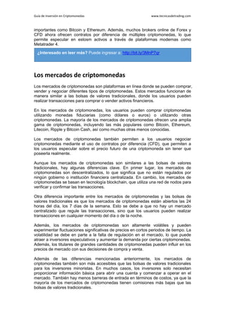 Guía de Inversión en Criptomonedas www.tecnicasdetrading.com
importantes como Bitcoin y Ethereum. Además, muchos brokers online de Forex y
CFD ahora ofrecen contratos por diferencia de múltiples criptomonedas, lo que
permite especular en estosm activos a través de plataformas modernas como
Metatrader 4.
Los mercados de criptomonedas
Los mercados de criptomonedas son plataformas en línea donde se pueden comprar,
vender y negociar diferentes tipos de criptomonedas. Estos mercados funcionan de
manera similar a las bolsas de valores tradicionales, donde los usuarios pueden
realizar transacciones para comprar o vender activos financieros.
En los mercados de criptomonedas, los usuarios pueden comprar criptomonedas
utilizando monedas fiduciarias (como dólares o euros) o utilizando otras
criptomonedas. La mayoría de los mercados de criptomonedas ofrecen una amplia
gama de criptomonedas, incluyendo las más populares como Bitcoin, Ethereum,
Litecoin, Ripple y Bitcoin Cash, así como muchas otras menos conocidas.
Los mercados de criptomonedas también permiten a los usuarios negociar
criptomonedas mediante el uso de contratos por diferencia (CFD), que permiten a
los usuarios especular sobre el precio futuro de una criptomoneda sin tener que
poseerla realmente.
Aunque los mercados de criptomonedas son similares a las bolsas de valores
tradicionales, hay algunas diferencias clave. En primer lugar, los mercados de
criptomonedas son descentralizados, lo que significa que no están regulados por
ningún gobierno o institución financiera centralizada. En cambio, los mercados de
criptomonedas se basan en tecnología blockchain, que utiliza una red de nodos para
verificar y confirmar las transacciones.
Otra diferencia importante entre los mercados de criptomonedas y las bolsas de
valores tradicionales es que los mercados de criptomonedas están abiertos las 24
horas del día, los 7 días de la semana. Esto se debe a que no hay un mercado
centralizado que regule las transacciones, sino que los usuarios pueden realizar
transacciones en cualquier momento del día o de la noche.
Además, los mercados de criptomonedas son altamente volátiles y pueden
experimentar fluctuaciones significativas de precios en cortos periodos de tiempo. La
volatilidad se debe en parte a la falta de regulación en el mercado, lo que puede
atraer a inversores especulativos y aumentar la demanda por ciertas criptomonedas.
Además, los titulares de grandes cantidades de criptomonedas pueden influir en los
precios de mercado con sus decisiones de compra y venta.
Además de las diferencias mencionadas anteriormente, los mercados de
criptomonedas también son más accesibles que las bolsas de valores tradicionales
para los inversores minoristas. En muchos casos, los inversores solo necesitan
proporcionar información básica para abrir una cuenta y comenzar a operar en el
mercado. También hay menos barreras de entrada en términos de costos, ya que la
mayoría de los mercados de criptomonedas tienen comisiones más bajas que las
bolsas de valores tradicionales.
¿Interesado en leer más? Puede ingresar a: http://bit.ly/3MnP7qr
 