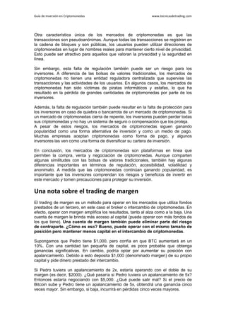 Guía de Inversión en Criptomonedas www.tecnicasdetrading.com
Otra característica única de los mercados de criptomonedas es que las
transacciones son pseudoanónimas. Aunque todas las transacciones se registran en
la cadena de bloques y son públicas, los usuarios pueden utilizar direcciones de
criptomonedas en lugar de nombres reales para mantener cierto nivel de privacidad.
Esto puede ser atractivo para aquellos que valoran la privacidad y la seguridad en
línea.
Sin embargo, esta falta de regulación también puede ser un riesgo para los
inversores. A diferencia de las bolsas de valores tradicionales, los mercados de
criptomonedas no tienen una entidad reguladora centralizada que supervise las
transacciones y las actividades de los usuarios. En algunos casos, los mercados de
criptomonedas han sido víctimas de piratas informáticos y estafas, lo que ha
resultado en la pérdida de grandes cantidades de criptomonedas por parte de los
inversores.
Además, la falta de regulación también puede resultar en la falta de protección para
los inversores en caso de quiebra o bancarrota de un mercado de criptomonedas. Si
un mercado de criptomonedas cierra de repente, los inversores pueden perder todas
sus criptomonedas y no hay un sistema de seguro o compensación que los proteja.
A pesar de estos riesgos, los mercados de criptomonedas siguen ganando
popularidad como una forma alternativa de inversión y como un medio de pago.
Muchas empresas aceptan criptomonedas como forma de pago, y algunos
inversores las ven como una forma de diversificar su cartera de inversión.
En conclusión, los mercados de criptomonedas son plataformas en línea que
permiten la compra, venta y negociación de criptomonedas. Aunque comparten
algunas similitudes con las bolsas de valores tradicionales, también hay algunas
diferencias importantes en términos de regulación, accesibilidad, volatilidad y
anonimato. A medida que las criptomonedas continúan ganando popularidad, es
importante que los inversores comprendan los riesgos y beneficios de invertir en
este mercado y tomen precauciones para proteger su inversión.
Una nota sobre el trading de margen
El trading de margen es un método para operar en los mercados que utiliza fondos
prestados de un tercero, en este caso el broker o intercambio de criptomonedas. En
efecto, operar con margen amplifica los resultados, tanto al alza como a la baja. Una
cuenta de margen le brinda más acceso al capital (puede operar con más fondos de
los que tiene). Una cuenta de margen también puede eliminar parte del riesgo
de contraparte. ¿Cómo es eso? Bueno, puede operar con el mismo tamaño de
posición pero mantener menos capital en el intercambio de criptomonedas.
Supongamos que Pedro tiene $1,000, pero confía en que BTC aumentará en un
10%. Con una cantidad tan pequeña de capital, es poco probable que obtenga
ganancias significativas. En cambio, podría optar por aumentar su posición con
apalancamiento. Debido a esto deposita $1,000 (denominado margen) de su propio
capital y pide dinero prestado del intercambio.
Si Pedro tuviera un apalancamiento de 2x, estaría operando con el doble de su
margen (es decir, $2000). ¿Qué pasaría si Pedro tuviera un apalancamiento de 5x?
Entonces estaría negociando con $5,000. ¿Qué puede salir mal? Si el precio de
Bitcoin sube y Pedro tiene un apalancamiento de 5x, obtendrá una ganancia cinco
veces mayor. Sin embargo, si baja, incurrirá en pérdidas cinco veces mayores.
 