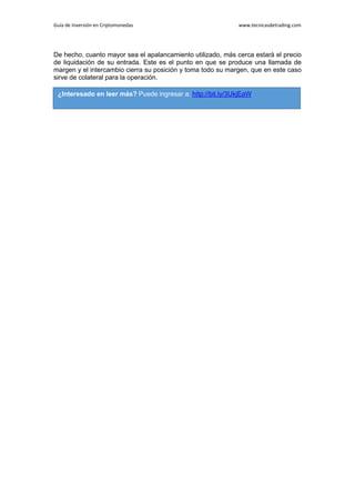 Guía de Inversión en Criptomonedas www.tecnicasdetrading.com
De hecho, cuanto mayor sea el apalancamiento utilizado, más cerca estará el precio
de liquidación de su entrada. Este es el punto en que se produce una llamada de
margen y el intercambio cierra su posición y toma todo su margen, que en este caso
sirve de colateral para la operación.
¿Interesado en leer más? Puede ingresar a: http://bit.ly/3UkjEaW
 