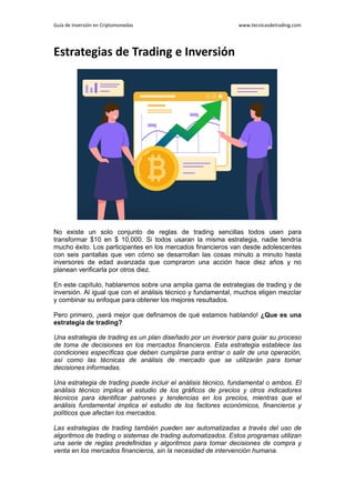 Guía de Inversión en Criptomonedas www.tecnicasdetrading.com
Estrategias de Trading e Inversión
No existe un solo conjunto de reglas de trading sencillas todos usen para
transformar $10 en $ 10,000. Si todos usaran la misma estrategia, nadie tendría
mucho éxito. Los participantes en los mercados financieros van desde adolescentes
con seis pantallas que ven cómo se desarrollan las cosas minuto a minuto hasta
inversores de edad avanzada que compraron una acción hace diez años y no
planean verificarla por otros diez.
En este capítulo, hablaremos sobre una amplia gama de estrategias de trading y de
inversión. Al igual que con el análisis técnico y fundamental, muchos eligen mezclar
y combinar su enfoque para obtener los mejores resultados.
Pero primero, ¡será mejor que definamos de qué estamos hablando! ¿Que es una
estrategia de trading?
Una estrategia de trading es un plan diseñado por un inversor para guiar su proceso
de toma de decisiones en los mercados financieros. Esta estrategia establece las
condiciones específicas que deben cumplirse para entrar o salir de una operación,
así como las técnicas de análisis de mercado que se utilizarán para tomar
decisiones informadas.
Una estrategia de trading puede incluir el análisis técnico, fundamental o ambos. El
análisis técnico implica el estudio de los gráficos de precios y otros indicadores
técnicos para identificar patrones y tendencias en los precios, mientras que el
análisis fundamental implica el estudio de los factores económicos, financieros y
políticos que afectan los mercados.
Las estrategias de trading también pueden ser automatizadas a través del uso de
algoritmos de trading o sistemas de trading automatizados. Estos programas utilizan
una serie de reglas predefinidas y algoritmos para tomar decisiones de compra y
venta en los mercados financieros, sin la necesidad de intervención humana.
 