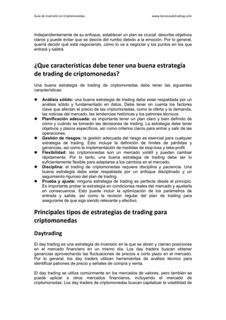 Guía de Inversión en Criptomonedas www.tecnicasdetrading.com
Independientemente de su enfoque, establecer un plan es crucial: describe objetivos
claros y puede evitar que se desvíe del rumbo debido a la emoción. Por lo general,
querrá decidir qué está negociando, cómo lo va a negociar y los puntos en los que
entrará y saldrá.
¿Que características debe tener una buena estrategia
de trading de criptomonedas?
Una buena estrategia de trading de criptomonedas debe tener las siguientes
características:
 Análisis sólido: una buena estrategia de trading debe estar respaldada por un
análisis sólido y fundamentado en datos. Debe tener en cuenta los factores
clave que afectan el precio de las criptomonedas, como la oferta y la demanda,
las noticias del mercado, las tendencias históricas y los patrones técnicos.
 Planificación adecuada: es importante tener un plan claro y bien definido de
cómo y cuándo se tomarán las decisiones de trading. La estrategia debe tener
objetivos y plazos específicos, así como criterios claros para entrar y salir de las
operaciones.
 Gestión de riesgos: la gestión adecuada del riesgo es esencial para cualquier
estrategia de trading. Esto incluye la definición de límites de pérdidas y
ganancias, así como la implementación de medidas de stop-loss y take-profit.
 Flexibilidad: las criptomonedas son un mercado volátil y pueden cambiar
rápidamente. Por lo tanto, una buena estrategia de trading debe ser lo
suficientemente flexible para adaptarse a los cambios en el mercado.
 Disciplina: el trading de criptomonedas requiere disciplina y paciencia. Una
buena estrategia debe estar respaldada por un enfoque disciplinado y un
seguimiento riguroso del plan de trading.
 Prueba y ajuste: ninguna estrategia de trading es perfecta desde el principio.
Es importante probar la estrategia en condiciones reales del mercado y ajustarla
en consecuencia. Esto puede incluir la optimización de los parámetros de
entrada y salida, así como la revisión regular del plan de trading para
asegurarse de que siga siendo relevante y efectivo.
Principales tipos de estrategias de trading para
criptomonedas
Daytrading
El day trading es una estrategia de inversión en la que se abren y cierran posiciones
en el mercado financiero en un mismo día. Los day traders buscan obtener
ganancias aprovechando las fluctuaciones de precios a corto plazo en el mercado.
Por lo general, los day traders utilizan herramientas de análisis técnico para
identificar patrones de precio y señales de compra y venta.
El day trading se utiliza comúnmente en los mercados de valores, pero también se
puede aplicar a otros mercados financieros, incluyendo el mercado de
criptomonedas. Los day traders de criptomonedas buscan capitalizar la volatilidad de
 