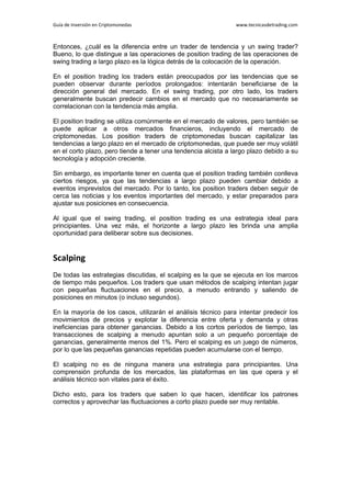 Guía de Inversión en Criptomonedas www.tecnicasdetrading.com
Entonces, ¿cuál es la diferencia entre un trader de tendencia y un swing trader?
Bueno, lo que distingue a las operaciones de position trading de las operaciones de
swing trading a largo plazo es la lógica detrás de la colocación de la operación.
En el position trading los traders están preocupados por las tendencias que se
pueden observar durante períodos prolongados: intentarán beneficiarse de la
dirección general del mercado. En el swing trading, por otro lado, los traders
generalmente buscan predecir cambios en el mercado que no necesariamente se
correlacionan con la tendencia más amplia.
El position trading se utiliza comúnmente en el mercado de valores, pero también se
puede aplicar a otros mercados financieros, incluyendo el mercado de
criptomonedas. Los position traders de criptomonedas buscan capitalizar las
tendencias a largo plazo en el mercado de criptomonedas, que puede ser muy volátil
en el corto plazo, pero tiende a tener una tendencia alcista a largo plazo debido a su
tecnología y adopción creciente.
Sin embargo, es importante tener en cuenta que el position trading también conlleva
ciertos riesgos, ya que las tendencias a largo plazo pueden cambiar debido a
eventos imprevistos del mercado. Por lo tanto, los position traders deben seguir de
cerca las noticias y los eventos importantes del mercado, y estar preparados para
ajustar sus posiciones en consecuencia.
Al igual que el swing trading, el position trading es una estrategia ideal para
principiantes. Una vez más, el horizonte a largo plazo les brinda una amplia
oportunidad para deliberar sobre sus decisiones.
Scalping
De todas las estrategias discutidas, el scalping es la que se ejecuta en los marcos
de tiempo más pequeños. Los traders que usan métodos de scalping intentan jugar
con pequeñas fluctuaciones en el precio, a menudo entrando y saliendo de
posiciones en minutos (o incluso segundos).
En la mayoría de los casos, utilizarán el análisis técnico para intentar predecir los
movimientos de precios y explotar la diferencia entre oferta y demanda y otras
ineficiencias para obtener ganancias. Debido a los cortos períodos de tiempo, las
transacciones de scalping a menudo apuntan solo a un pequeño porcentaje de
ganancias, generalmente menos del 1%. Pero el scalping es un juego de números,
por lo que las pequeñas ganancias repetidas pueden acumularse con el tiempo.
El scalping no es de ninguna manera una estrategia para principiantes. Una
comprensión profunda de los mercados, las plataformas en las que opera y el
análisis técnico son vitales para el éxito.
Dicho esto, para los traders que saben lo que hacen, identificar los patrones
correctos y aprovechar las fluctuaciones a corto plazo puede ser muy rentable.
 