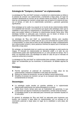 Guía de Inversión en Criptomonedas www.tecnicasdetrading.com
Estrategia de “Comprar y Sostener” en criptomonedas
La estrategia de "Buy and Hold" (comprar y mantener) en criptomonedas se refiere a
la práctica de comprar una criptomoneda y mantenerla a largo plazo, en lugar de
venderla rápidamente en función de los cambios diarios de precios. En esencia, se
trata de una estrategia de inversión a largo plazo que se basa en la creencia de que,
con el tiempo, el valor de la criptomoneda aumentará y generará ganancias
significativas.
Esta estrategia se ha vuelto muy popular en el mundo de las criptomonedas debido
a la volatilidad del mercado. Los inversores que siguen esta estrategia creen que la
volatilidad a corto plazo es insignificante en comparación con las ganancias a largo
plazo que pueden obtener al mantener la criptomoneda durante varios años. Esta
estrategia también es adecuada para inversores que no tienen el tiempo o la
experiencia para seguir los cambios diarios del mercado.
La estrategia de "Buy and Hold" es especialmente efectiva para aquellas
criptomonedas que tienen un sólido caso de uso y una comunidad de usuarios activa
y comprometida. La clave para el éxito de esta estrategia es elegir cuidadosamente
qué criptomoneda comprar y tener paciencia mientras se espera que el mercado se
desarrolle a largo plazo.
Sin embargo, es importante tener en cuenta que esta estrategia no está exenta de
riesgos. El mercado de criptomonedas es altamente volátil y el valor de una
criptomoneda puede caer significativamente en un corto período de tiempo. Por lo
tanto, es importante tener una estrategia de salida en caso de que el mercado se
vuelva en contra de la inversión.
La estrategia de "Buy and Hold" en criptomonedas tiene ventajas y desventajas que
deben ser consideradas por los inversores. A continuación, se detallan algunas de
ellas:
Ventajas:
 Permite aprovechar el potencial de crecimiento a largo plazo de las
criptomonedas, evitando la volatilidad a corto plazo del mercado.
 Reduce los costos de transacción, ya que se realizan menos operaciones.
 Simplifica el proceso de inversión, ya que no es necesario estar monitoreando
constantemente el mercado.
Desventajas:
 La estrategia puede resultar en grandes pérdidas si la criptomoneda
seleccionada experimenta una caída prolongada en su precio.
 Puede llevar mucho tiempo para que se materialicen las ganancias, lo que
puede hacer que algunos inversores se impacienten y vendan antes de tiempo.
 La estrategia puede no ser adecuada para inversores que necesiten liquidez en
el corto plazo.
En general, la estrategia de "Buy and Hold" es adecuada para inversores que
buscan una inversión a largo plazo en criptomonedas, con un enfoque en el
crecimiento potencial a largo plazo en lugar de la volatilidad a corto plazo del
mercado.
 