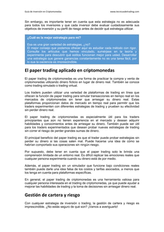 Guía de Inversión en Criptomonedas www.tecnicasdetrading.com
Sin embargo, es importante tener en cuenta que esta estrategia no es adecuada
para todos los inversores y que cada inversor debe evaluar cuidadosamente sus
objetivos de inversión y su perfil de riesgo antes de decidir qué estrategia utilizar.
El paper trading aplicado en criptomonedas
El paper trading de criptomonedas es una forma de practicar la compra y venta de
criptomonedas utilizando dinero ficticio en lugar de dinero real. También se conoce
como trading simulado o trading virtual.
Los traders pueden utilizar una variedad de plataformas de trading en línea que
ofrecen la función de paper trading para simular transacciones en tiempo real en los
mercados de criptomonedas sin tener que arriesgar su dinero real. Estas
plataformas proporcionan datos de mercado en tiempo real para permitir que los
traders experimenten con diferentes estrategias de trading y prueben su efectividad
sin perder dinero real.
El paper trading de criptomonedas es especialmente útil para los traders
principiantes que aún no tienen experiencia en el mercado y desean adquirir
habilidades y conocimientos antes de arriesgar su dinero. También puede ser útil
para los traders experimentados que desean probar nuevas estrategias de trading
sin correr el riesgo de perder grandes sumas de dinero.
El principal beneficio del paper trading es que el trader puede probar estrategias sin
perder su dinero si las cosas salen mal. Puede hacerse una idea de cómo se
habrían comportado sus operaciones sin ningún riesgo.
Por supuesto, debe tener en cuenta que el paper trading solo le brinda una
comprensión limitada de un entorno real. Es difícil replicar las emociones reales que
cualquier persona experimenta cuando su dinero está de por medio.
Además, el paper trading sin un simulador que funcione bajo condiciones reales
también puede darle una idea falsa de los costos y tarifas asociados, a menos que
los tenga en cuenta para plataformas específicas.
En general, el paper trading de criptomonedas es una herramienta valiosa para
cualquier persona interesada en el trading de criptomonedas, ya que puede ayudar a
mejorar las habilidades de trading y la toma de decisiones sin arriesgar dinero real.
Gestión de cartera y riesgo
Con cualquier estrategia de inversión o trading, la gestión de cartera y riesgo es
imprescindible. ¿No estás seguro de qué son? ¡Vamos a averiguarlo!
¿Cuál es la mejor estrategia para mí?
Esa es una gran variedad de estrategias, ¿no?
El mejor consejo que podemos ofrecer aquí es estudiar cada método con rigor.
Consulte los artículos que hemos vinculado, sumérjase en la teoría y
experimente para descubrir qué estilos funcionan mejor para usted. Desarrollar
una estrategia que genere ganancias constantemente no es una tarea fácil, por
lo que la paciencia es imprescindible.
 