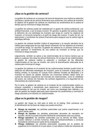 Guía de Inversión en Criptomonedas www.tecnicasdetrading.com
¿Que es la gestión de carteras?
La gestión de carteras es un proceso de toma de decisiones que implica la selección,
monitoreo y ajuste de los activos financieros que conforman una cartera de inversión.
El objetivo de la gestión de carteras es maximizar los rendimientos de la cartera al
tiempo que se minimiza el riesgo asociado.
La gestión de carteras puede ser realizada por un gestor de cartera profesional, una
entidad financiera, o por el propio inversor. En general, la gestión de carteras implica
la definición de una estrategia de inversión que tenga en cuenta los objetivos de
inversión, el horizonte temporal y el perfil de riesgo del inversor. A partir de ahí, se
seleccionan y monitorean los activos financieros para asegurar que la cartera siga la
estrategia definida.
La gestión de carteras también implica el seguimiento y la revisión periódica de la
cartera para asegurarse de que siga siendo coherente con los objetivos de inversión
y el perfil de riesgo. En resumen, la gestión de carteras es un proceso continuo que
busca optimizar el rendimiento de una cartera de inversión al tiempo que se
minimiza el riesgo asociado.
Lógicamente, también se aplica a las criptomonedas de la misma manera que se
aplica a cualquier otra clase de activos financieros. En el caso de las criptomonedas,
la gestión de carteras implica la selección y monitoreo de las diferentes
criptomonedas en las que se invierte, así como la diversificación adecuada de la
cartera para minimizar el riesgo.
La gestión de carteras en el contexto de las criptomonedas también puede incluir la
selección de diferentes estrategias de inversión, como la inversión a largo plazo, el
trading intradía, la inversión en nuevas ICOs (Ofertas Iniciales de Monedas) o la
inversión en tokens de utilidad. Además, los inversores también deben tener en
cuenta los factores específicos del mercado de criptomonedas, como la volatilidad
del precio, las noticias del mercado, los cambios regulatorios y la seguridad de los
intercambios de criptomonedas.
Por lo tanto, la gestión de carteras en el contexto de las criptomonedas implica un
enfoque cuidadoso y disciplinado para seleccionar y monitorear las diferentes
criptomonedas en las que se invierte, así como una estrategia bien definida y un
plan de gestión de riesgos adecuado para maximizar los rendimientos y minimizar el
riesgo asociado a la inversión en criptomonedas.
¿Que es la gestión de riesgos?
La gestión del riesgo es vital para el éxito en el trading. Esto comienza con
la identificación de los tipos de riesgo que puede encontrar:
 Riesgo de mercado: las pérdidas potenciales que podría experimentar si el
activo pierde valor.
 Riesgo de liquidez: las pérdidas potenciales derivadas de mercados sin
liquidez, donde no puede encontrar fácilmente compradores para sus activos.
 Riesgo operativo: las pérdidas potenciales que se derivan de fallas. Estas
pueden deberse a errores humanos, fallas de hardware/software o conducta
fraudulenta intencional por parte de los empleados.
 Riesgo sistémico: las pérdidas potenciales causadas por la quiebra de
jugadores en la industria en la que opera, lo que afecta a todas las empresas de
 