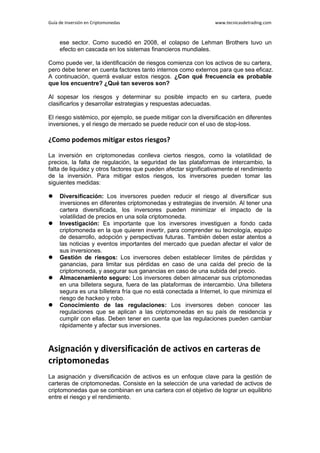 Guía de Inversión en Criptomonedas www.tecnicasdetrading.com
ese sector. Como sucedió en 2008, el colapso de Lehman Brothers tuvo un
efecto en cascada en los sistemas financieros mundiales.
Como puede ver, la identificación de riesgos comienza con los activos de su cartera,
pero debe tener en cuenta factores tanto internos como externos para que sea eficaz.
A continuación, querrá evaluar estos riesgos. ¿Con qué frecuencia es probable
que los encuentre? ¿Qué tan severos son?
Al sopesar los riesgos y determinar su posible impacto en su cartera, puede
clasificarlos y desarrollar estrategias y respuestas adecuadas.
El riesgo sistémico, por ejemplo, se puede mitigar con la diversificación en diferentes
inversiones, y el riesgo de mercado se puede reducir con el uso de stop-loss.
¿Como podemos mitigar estos riesgos?
La inversión en criptomonedas conlleva ciertos riesgos, como la volatilidad de
precios, la falta de regulación, la seguridad de las plataformas de intercambio, la
falta de liquidez y otros factores que pueden afectar significativamente el rendimiento
de la inversión. Para mitigar estos riesgos, los inversores pueden tomar las
siguientes medidas:
 Diversificación: Los inversores pueden reducir el riesgo al diversificar sus
inversiones en diferentes criptomonedas y estrategias de inversión. Al tener una
cartera diversificada, los inversores pueden minimizar el impacto de la
volatilidad de precios en una sola criptomoneda.
 Investigación: Es importante que los inversores investiguen a fondo cada
criptomoneda en la que quieren invertir, para comprender su tecnología, equipo
de desarrollo, adopción y perspectivas futuras. También deben estar atentos a
las noticias y eventos importantes del mercado que puedan afectar el valor de
sus inversiones.
 Gestión de riesgos: Los inversores deben establecer límites de pérdidas y
ganancias, para limitar sus pérdidas en caso de una caída del precio de la
criptomoneda, y asegurar sus ganancias en caso de una subida del precio.
 Almacenamiento seguro: Los inversores deben almacenar sus criptomonedas
en una billetera segura, fuera de las plataformas de intercambio. Una billetera
segura es una billetera fría que no está conectada a Internet, lo que minimiza el
riesgo de hackeo y robo.
 Conocimiento de las regulaciones: Los inversores deben conocer las
regulaciones que se aplican a las criptomonedas en su país de residencia y
cumplir con ellas. Deben tener en cuenta que las regulaciones pueden cambiar
rápidamente y afectar sus inversiones.
Asignación y diversificación de activos en carteras de
criptomonedas
La asignación y diversificación de activos es un enfoque clave para la gestión de
carteras de criptomonedas. Consiste en la selección de una variedad de activos de
criptomonedas que se combinan en una cartera con el objetivo de lograr un equilibrio
entre el riesgo y el rendimiento.
 