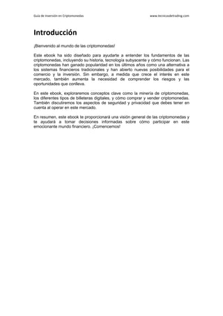 Guía de Inversión en Criptomonedas www.tecnicasdetrading.com
Introducción
¡Bienvenido al mundo de las criptomonedas!
Este ebook ha sido diseñado para ayudarte a entender los fundamentos de las
criptomonedas, incluyendo su historia, tecnología subyacente y cómo funcionan. Las
criptomonedas han ganado popularidad en los últimos años como una alternativa a
los sistemas financieros tradicionales y han abierto nuevas posibilidades para el
comercio y la inversión. Sin embargo, a medida que crece el interés en este
mercado, también aumenta la necesidad de comprender los riesgos y las
oportunidades que conlleva.
En este ebook, exploraremos conceptos clave como la minería de criptomonedas,
los diferentes tipos de billeteras digitales, y cómo comprar y vender criptomonedas.
También discutiremos los aspectos de seguridad y privacidad que debes tener en
cuenta al operar en este mercado.
En resumen, este ebook te proporcionará una visión general de las criptomonedas y
te ayudará a tomar decisiones informadas sobre cómo participar en este
emocionante mundo financiero. ¡Comencemos!
 