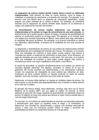 Guía de Inversión en Criptomonedas www.tecnicasdetrading.com
La asignación de activos implica decidir cuánto dinero invertir en diferentes
criptomonedas. Esta decisión se basa en varios factores, como el riesgo, la
volatilidad, el potencial de crecimiento y el tamaño del mercado. Por ejemplo, si un
inversor cree que Bitcoin tiene un potencial de crecimiento significativo, puede
asignar una mayor cantidad de su cartera a Bitcoin. Sin embargo, es importante
recordar que la asignación de activos también debe basarse en la tolerancia al
riesgo y los objetivos de inversión del inversor.
La diversificación de activos implica seleccionar una variedad de
criptomonedas en la cartera, en lugar de concentrarse en una sola moneda. La
diversificación de la cartera ayuda a reducir el riesgo y aumentar las posibilidades de
obtener un rendimiento positivo en el largo plazo. Por ejemplo, si un inversor tiene
una cartera que consiste únicamente en Bitcoin, esta cartera será más vulnerable a
la volatilidad del precio de Bitcoin. Sin embargo, si el inversor diversifica su cartera
con diferentes criptomonedas, el impacto de la volatilidad de una sola moneda se
mitigará.
La asignación y diversificación de activos en una cartera de criptomonedas también
puede depender de la estrategia de inversión del inversor. Por ejemplo, si el inversor
tiene una estrategia de inversión a largo plazo, puede asignar más activos a
monedas que tienen un potencial de crecimiento a largo plazo, como Ethereum, en
lugar de monedas que son más volátiles a corto plazo. Por otro lado, si el inversor
tiene una estrategia de inversión a corto plazo, puede asignar más activos a
monedas que tienen una mayor volatilidad a corto plazo, como Bitcoin.
El hecho de diversificar no significa simplemente llenar una cartera con cientos de
monedas digitales diferentes. Por ejemplo, considere un evento en el que los
gobiernos del mundo prohíben las criptomonedas, o los ordenadores cuánticos
rompen los esquemas de criptografía de clave pública que utilizamos en ellas.
Cualquiera de estos sucesos tendría un impacto profundo en todos los activos
digitales. Como las acciones, conforman una única clase de activos.
Idealmente, el inversor debe distribuir su riqueza en múltiples clases de activos. De
esta manera, si una de ellas está desempeñándose mal, no tendrá un efecto dominó
en el resto de tu cartera.
El ganador del Premio Nobel, Harry Markowitz, introdujo esta idea con la Teoría
Moderna de la Cartera (MPT, por sus siglas en inglés). En esencia, la teoría
defiende la reducción del riesgo mediante la diversificación en diferentes clases de
activos. El objetivo es crear una cartera que ofrezca el mayor retorno posible para un
nivel de riesgo determinado.
En resumen, en una cartera de criptomonedas es esencial una adecuada asignación
y diversificación para lograr un equilibrio entre el riesgo y el rendimiento. Al
seleccionar una variedad de criptomonedas y asignar una cantidad adecuada de
activos a cada una, los inversores pueden reducir el riesgo y aumentar las
posibilidades de obtener un rendimiento positivo en el largo plazo.
 