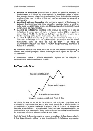Guía de Inversión en Criptomonedas www.tecnicasdetrading.com
 Análisis de tendencias: este enfoque se centra en identificar patrones de
tendencias en el precio de las criptomonedas, ya sea alcista, bajista o lateral.
Los analistas técnicos utilizan herramientas como líneas de tendencia, canales y
medias móviles para identificar tendencias y posibles puntos de entrada y salida
del mercado.
 Análisis de patrones de precios: este enfoque se basa en la identificación de
patrones de precios históricos, como triángulos, banderas, cabeza y hombros,
entre otros. Los patrones de precios se utilizan para predecir la dirección futura
del precio de las criptomonedas.
 Análisis de indicadores técnicos: este enfoque se centra en el uso de
indicadores técnicos, como el índice de fuerza relativa (RSI), el oscilador
estocástico, el MACD y las bandas de Bollinger, para identificar la fuerza de la
tendencia y los posibles puntos de entrada y salida del mercado.
 Análisis de volumen: este enfoque se centra en el volumen de operaciones y
cómo este afecta el precio de las criptomonedas. Los analistas técnicos utilizan
herramientas como el índice de flujo de dinero y el índice de
acumulación/distribución para medir el volumen de operaciones y determinar la
fuerza de la tendencia.
Es importante destacar que estos enfoques no son mutuamente excluyentes y a
menudo se combinan para proporcionar una imagen más completa del mercado de
criptomonedas.
A continuación vamos a explicar brevemente algunos de los enfoques y
herramientas de análisis técnico más usados.
La Teoría de Dow
Imagen 1: Fases de mercado en la Teoría de Dow
La Teoría de Dow es una de las herramientas más antiguas y populares en el
análisis técnico del mercado de valores y se aplica también en el análisis técnico de
criptomonedas. Fue desarrollada por Charles H. Dow, el fundador del Dow Jones
Industrial Average (DJIA), y su colaborador Edward Jones a finales del siglo XIX. La
teoría se basa en la observación de los movimientos del mercado y busca identificar
las tendencias del mismo a largo, mediano y corto plazo.
Según la Teoría de Dow, el mercado se mueve en tres fases: la fase de acumulación,
la fase de participación pública y la fase de distribución. En la fase de acumulación,
 
