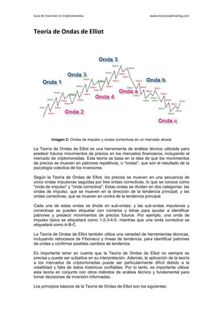 Guía de Inversión en Criptomonedas www.tecnicasdetrading.com
Teoría de Ondas de Elliot
Imagen 2: Ondas de impulso y ondas correctivas en un mercado alcista
La Teoría de Ondas de Elliot es una herramienta de análisis técnico utilizada para
predecir futuros movimientos de precios en los mercados financieros, incluyendo el
mercado de criptomonedas. Esta teoría se basa en la idea de que los movimientos
de precios se mueven en patrones repetitivos, o "ondas", que son el resultado de la
psicología colectiva de los inversores.
Según la Teoría de Ondas de Elliot, los precios se mueven en una secuencia de
cinco ondas impulsivas seguidas por tres ondas correctivas, lo que se conoce como
"onda de impulso" y "onda correctiva". Estas ondas se dividen en dos categorías: las
ondas de impulso, que se mueven en la dirección de la tendencia principal, y las
ondas correctivas, que se mueven en contra de la tendencia principal.
Cada una de estas ondas se divide en sub-ondas, y las sub-ondas impulsivas y
correctivas se pueden etiquetar con números y letras para ayudar a identificar
patrones y predecir movimientos de precios futuros. Por ejemplo, una onda de
impulso típica se etiquetará como 1-2-3-4-5, mientras que una onda correctiva se
etiquetará como A-B-C.
La Teoría de Ondas de Elliot también utiliza una variedad de herramientas técnicas,
incluyendo retrocesos de Fibonacci y líneas de tendencia, para identificar patrones
de ondas y confirmar posibles cambios de tendencia.
Es importante tener en cuenta que la Teoría de Ondas de Elliot no siempre es
precisa y puede ser subjetiva en su interpretación. Además, la aplicación de la teoría
a los mercados de criptomonedas puede ser particularmente difícil debido a la
volatilidad y falta de datos históricos confiables. Por lo tanto, es importante utilizar
esta teoría en conjunto con otros métodos de análisis técnico y fundamental para
tomar decisiones de inversión informadas.
Los principios básicos de la Teoría de Ondas de Elliot son los siguientes:
 