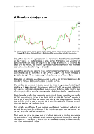 Guía de Inversión en Criptomonedas www.tecnicasdetrading.com
Gráficos de candelas japonesas
Imagen 3: Gráfico diario de Bitcoin. Cada candela representa un día de negociación
Los gráficos de candelas japonesas son una herramienta de análisis técnico utilizada
en la inversión de criptomonedas y otros activos financieros para visualizar el
comportamiento del precio en un período de tiempo determinado. A diferencia de
otros tipos de gráficos, las candelas japonesas muestran información más detallada
sobre el movimiento del precio y su dirección.
Los gráficos de candelas son una de las herramientas más importantes para analizar
datos financieros. Se remontan al siglo XVII en Japón, pero fueron refinados a
principios del siglo XX por inversores y traders pioneros como Charles Dow.
El análisis del gráfico de candelas japonesas es una de las formas más comunes de
estudiar el mercado de Bitcoin mediante el análisis técnico.
Una candela se compone de cuatro puntos de datos: la apertura, el máximo, el
mínimo y el cierre (también denominados valores OHLC). La apertura y el cierre
son el primer y último precio registrado para el período de tiempo dado, mientras que
el mínimo y el máximo son el precio registrado más bajo y más alto, respectivamente.
Cada "candela" en el gráfico representa un período de tiempo específico, que puede
ser tan corto como un minuto o tan largo como un mes. La "sombra" superior e
inferior de la candela indica los precios más altos y más bajos alcanzados durante
ese período, mientras que el "cuerpo" de la candela muestra la diferencia entre el
precio de apertura y el precio de cierre.
Por ejemplo, un gráfico de 1 hora muestra candelas que representan cada una un
período de una hora. Un gráfico de 1 día muestra candelas que representan un
período de un día, y así sucesivamente.
Si el precio de cierre es mayor que el precio de apertura, la candela se muestra
generalmente en verde o blanco, lo que indica una tendencia alcista. Si el precio de
cierre es menor que el precio de apertura, la candela se muestra en rojo o negro, lo
que indica una tendencia bajista.
 