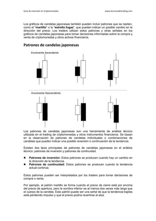 Guía de Inversión en Criptomonedas www.tecnicasdetrading.com
Los gráficos de candelas japonesas también pueden incluir patrones que se repiten,
como el "martillo" o la "estrella fugaz", que pueden indicar un posible cambio en la
dirección del precio. Los traders utilizan estos patrones y otras señales en los
gráficos de candelas japonesas para tomar decisiones informadas sobre la compra y
venta de criptomonedas y otros activos financieros.
Patrones de candelas japonesas
Los patrones de candelas japonesas son una herramienta de análisis técnico
utilizada en el trading de criptomonedas y otros instrumentos financieros. Se basan
en la observación de patrones de candelas individuales o combinaciones de
candelas que pueden indicar una posible reversión o continuación de la tendencia.
Existen dos tipos principales de patrones de candelas japonesas en el análisis
técnico: patrones de inversión y patrones de continuidad.
 Patrones de inversión: Estos patrones se producen cuando hay un cambio en
la dirección de la tendencia.
 Patrones de continuidad: Estos patrones se producen cuando la tendencia
actual continúa.
Estos patrones pueden ser interpretados por los traders para tomar decisiones de
compra o venta.
Por ejemplo, el patrón martillo se forma cuando el precio de cierre está por encima
del precio de apertura, pero la sombra inferior es al menos dos veces más larga que
el cuerpo de la candela. Este patrón puede ser una señal de que la tendencia bajista
está perdiendo impulso y que el precio podría revertirse al alza.
 