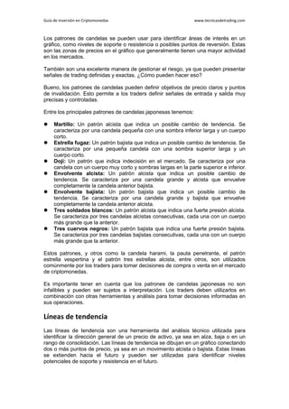 Guía de Inversión en Criptomonedas www.tecnicasdetrading.com
Los patrones de candelas se pueden usar para identificar áreas de interés en un
gráfico, como niveles de soporte o resistencia o posibles puntos de reversión. Estas
son las zonas de precios en el gráfico que generalmente tienen una mayor actividad
en los mercados.
También son una excelente manera de gestionar el riesgo, ya que pueden presentar
señales de trading definidas y exactas. ¿Cómo pueden hacer eso?
Bueno, los patrones de candelas pueden definir objetivos de precio claros y puntos
de invalidación. Esto permite a los traders definir señales de entrada y salida muy
precisas y controladas.
Entre los principales patrones de candelas japonesas tenemos:
 Martillo: Un patrón alcista que indica un posible cambio de tendencia. Se
caracteriza por una candela pequeña con una sombra inferior larga y un cuerpo
corto.
 Estrella fugaz: Un patrón bajista que indica un posible cambio de tendencia. Se
caracteriza por una pequeña candela con una sombra superior larga y un
cuerpo corto.
 Doji: Un patrón que indica indecisión en el mercado. Se caracteriza por una
candela con un cuerpo muy corto y sombras largas en la parte superior e inferior.
 Envolvente alcista: Un patrón alcista que indica un posible cambio de
tendencia. Se caracteriza por una candela grande y alcista que envuelve
completamente la candela anterior bajista.
 Envolvente bajista: Un patrón bajista que indica un posible cambio de
tendencia. Se caracteriza por una candela grande y bajista que envuelve
completamente la candela anterior alcista.
 Tres soldados blancos: Un patrón alcista que indica una fuerte presión alcista.
Se caracteriza por tres candelas alcistas consecutivas, cada una con un cuerpo
más grande que la anterior.
 Tres cuervos negros: Un patrón bajista que indica una fuerte presión bajista.
Se caracteriza por tres candelas bajistas consecutivas, cada una con un cuerpo
más grande que la anterior.
Estos patrones, y otros como la candela harami, la pauta penetrante, el patrón
estrella vespertina y el patrón tres estrellas alcista, entre otros, son utilizados
comúnmente por los traders para tomar decisiones de compra o venta en el mercado
de criptomonedas.
Es importante tener en cuenta que los patrones de candelas japonesas no son
infalibles y pueden ser sujetos a interpretación. Los traders deben utilizarlos en
combinación con otras herramientas y análisis para tomar decisiones informadas en
sus operaciones.
Líneas de tendencia
Las líneas de tendencia son una herramienta del análisis técnico utilizada para
identificar la dirección general de un precio de activo, ya sea en alza, baja o en un
rango de consolidación. Las líneas de tendencia se dibujan en un gráfico conectando
dos o más puntos de precio, ya sea en un movimiento alcista o bajista. Estas líneas
se extienden hacia el futuro y pueden ser utilizadas para identificar niveles
potenciales de soporte y resistencia en el futuro.
 
