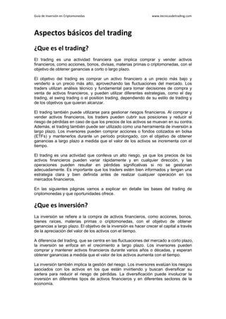 Guía de Inversión en Criptomonedas www.tecnicasdetrading.com
Aspectos básicos del trading
¿Que es el trading?
El trading es una actividad financiera que implica comprar y vender activos
financieros, como acciones, bonos, divisas, materias primas o criptomonedas, con el
objetivo de obtener ganancias a corto o largo plazo.
El objetivo del trading es comprar un activo financiero a un precio más bajo y
venderlo a un precio más alto, aprovechando las fluctuaciones del mercado. Los
traders utilizan análisis técnico y fundamental para tomar decisiones de compra y
venta de activos financieros, y pueden utilizar diferentes estrategias, como el day
trading, el swing trading o el position trading, dependiendo de su estilo de trading y
de los objetivos que quieran alcanzar.
El trading también puede utilizarse para gestionar riesgos financieros. Al comprar y
vender activos financieros, los traders pueden cubrir sus posiciones y reducir el
riesgo de pérdidas en caso de que los precios de los activos se muevan en su contra.
Además, el trading también puede ser utilizado como una herramienta de inversión a
largo plazo. Los inversores pueden comprar acciones o fondos cotizados en bolsa
(ETFs) y mantenerlos durante un período prolongado, con el objetivo de obtener
ganancias a largo plazo a medida que el valor de los activos se incrementa con el
tiempo.
El trading es una actividad que conlleva un alto riesgo, ya que los precios de los
activos financieros pueden variar rápidamente y en cualquier dirección, y las
operaciones pueden resultar en pérdidas significativas si no se gestionan
adecuadamente. Es importante que los traders estén bien informados y tengan una
estrategia clara y bien definida antes de realizar cualquier operación en los
mercados financieros.
En las siguientes páginas vamos a explicar en detalle las bases del trading de
criptomonedas y que oportunidades ofrece.
¿Que es inversión?
La inversión se refiere a la compra de activos financieros, como acciones, bonos,
bienes raíces, materias primas o criptomonedas, con el objetivo de obtener
ganancias a largo plazo. El objetivo de la inversión es hacer crecer el capital a través
de la apreciación del valor de los activos con el tiempo.
A diferencia del trading, que se centra en las fluctuaciones del mercado a corto plazo,
la inversión se enfoca en el crecimiento a largo plazo. Los inversores pueden
comprar y mantener activos financieros durante varios años o décadas, y esperan
obtener ganancias a medida que el valor de los activos aumenta con el tiempo.
La inversión también implica la gestión del riesgo. Los inversores evalúan los riesgos
asociados con los activos en los que están invirtiendo y buscan diversificar su
cartera para reducir el riesgo de pérdidas. La diversificación puede involucrar la
inversión en diferentes tipos de activos financieros y en diferentes sectores de la
economía.
 