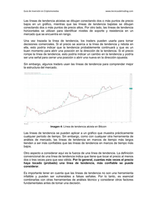 Guía de Inversión en Criptomonedas www.tecnicasdetrading.com
Las líneas de tendencia alcistas se dibujan conectando dos o más puntos de precio
bajos en un gráfico, mientras que las líneas de tendencia bajistas se dibujan
conectando dos o más puntos de precio altos. Por otro lado, las líneas de tendencia
horizontales se utilizan para identificar niveles de soporte y resistencia en un
mercado que se encuentra en rango.
Una vez trazada la línea de tendencia, los traders pueden usarla para tomar
decisiones comerciales. Si el precio se acerca a la línea de tendencia y rebota en
ella, esto podría indicar que la tendencia probablemente continuará y que es un
buen momento para abrir una posición en la dirección de la tendencia. Si el precio
rompe la línea de tendencia, esto podría indicar un cambio en la tendencia y podría
ser una señal para cerrar una posición o abrir una nueva en la dirección opuesta.
Sin embargo, algunos traders usan las líneas de tendencia para comprender mejor
la estructura del mercado.
Imagen 4: Línea de tendencia alcista en Bitcoin
Las líneas de tendencia se pueden aplicar a un gráfico que muestra prácticamente
cualquier período de tiempo. Sin embargo, como con cualquier otra herramienta de
análisis de mercado, las líneas de tendencia en marcos de tiempo más largos
tienden a ser más confiables que las líneas de tendencia en marcos de tiempo más
bajos.
Otro aspecto a considerar aquí es la fuerza de una línea de tendencia. La definición
convencional de una línea de tendencia indica que tiene que tocar el precio al menos
dos o tres veces para que sea válida. Por lo general, cuantas más veces el precio
haya tocado (probado) una línea de tendencia, más confiable se puede
considerar.
Es importante tener en cuenta que las líneas de tendencia no son una herramienta
infalible y pueden ser vulnerables a falsas señales. Por lo tanto, es esencial
combinarlas con otras herramientas de análisis técnico y considerar otros factores
fundamentales antes de tomar una decisión.
 