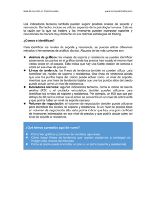 Guía de Inversión en Criptomonedas www.tecnicasdetrading.com
Los indicadores técnicos también pueden sugerir posibles niveles de soporte y
resistencia. De hecho, incluso se utilizan aspectos de la psicología humana. Esta es
la razón por la que los traders y los inversores pueden incorporar soportes y
resistencias de manera muy diferente en sus distintas estrategias de trading.
¿Comos e identifican?
Para identificar los niveles de soporte y resistencia, se pueden utilizar diferentes
métodos y herramientas de análisis técnico. Algunas de las más comunes son:
 Análisis de gráficos: los niveles de soporte y resistencia se pueden identificar
observando los puntos en el gráfico donde los precios han tocado el mismo nivel
varias veces en el pasado. Esto indica que hay una fuerte presión de compra o
venta en ese nivel de precios.
 Líneas de tendencia: las líneas de tendencia también se pueden utilizar para
identificar los niveles de soporte y resistencia. Una línea de tendencia alcista
que une los puntos bajos del precio puede actuar como un nivel de soporte,
mientras que una línea de tendencia bajista que une los puntos altos del precio
puede actuar como un nivel de resistencia.
 Indicadores técnicos: algunos indicadores técnicos, como el índice de fuerza
relativa (RSI) o el oscilador estocástico, también pueden utilizarse para
identificar los niveles de soporte y resistencia. Por ejemplo, un RSI que cae por
debajo de 30 podría indicar que el activo se encuentra en un nivel de sobreventa
y que podría haber un nivel de soporte cercano.
 Volumen de negociación: el volumen de negociación también puede utilizarse
para identificar los niveles de soporte y resistencia. Si un nivel de precios tiene
un volumen de negociación alto, esto podría indicar que hay una gran cantidad
de inversores interesados en ese nivel de precios y que podría actuar como un
nivel de soporte o resistencia.
¿Qué hemos aprendido aquí de nuevo?
 Cómo leer gráficos y patrones de candelas japonesas.
 Cómo trazar líneas de tendencia que pueden ayudarnos a conseguir un
imagen más precisa del mercado.
 Cómo el precio puede encontrar un piso o un techo (soporte y resistencia).
 