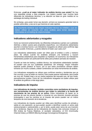 Guía de Inversión en Criptomonedas www.tecnicasdetrading.com
Entonces, ¿cuál es el mejor indicador de análisis técnico que existe? No hay
una respuesta simple a esta pregunta. Los traders pueden usar muchos tipos
diferentes de indicadores técnicos, y su elección se basa en gran medida en su
estrategia de trading individual.
Sin embargo, para poder tomar esa decisión, primero es necesario aprender todo lo
posible sobre ellos, y eso es lo que haremos en este capítulo.
Indicadores adelantados y rezagados
Como se mencionó anteriormente, los diferentes indicadores cuentan con cualidades
distintas y deben usarse para propósitos específicos. Los indicadores adelantados
apuntan a eventos futuros. Los indicadores rezagados se utilizan para confirmar algo
que ya sucedió. Entonces, ¿cuándo debería el trader usar cada uno?
Los indicadores adelantados suelen ser útiles para el análisis a corto y mediano
plazo. Se utilizan cuando los analistas anticipan una tendencia y buscan
herramientas estadísticas para respaldar su hipótesis. En economía, los indicadores
adelantados pueden ser particularmente útiles para predecir períodos de recesión.
Cuando se trata de trading y análisis técnico, los indicadores adelantados también
se pueden usar por sus cualidades predictivas. Sin embargo, ningún indicador
especial puede predecir el futuro, por lo que estos pronósticos siempre deben
tomarse con mucho cuidado y deben combinarse con otras herramientas de análisis.
Los indicadores rezagados se utilizan para confirmar eventos y tendencias que ya
han ocurrido o que ya están en marcha. Esto puede parecer redundante, pero puede
ser muy útil. Pueden traer a la luz ciertos aspectos del mercado que, de otro modo,
permanecerían ocultos. Como tal, los indicadores rezagados se suelen utilizar para
el análisis de gráficos a más largo plazo.
Indicadores de impulso
Los indicadores de impulso, también conocidos como osciladores de impulso,
son herramientas de análisis técnico que miden la velocidad y la fuerza del
movimiento de los precios de un activo. Estos indicadores se basan en la
premisa de que los precios tienden a moverse en una dirección durante períodos
prolongados y que los cambios en el impulso del precio pueden ser un indicio
temprano de una reversión de la tendencia.
Los indicadores de impulso pueden ser útiles para identificar puntos de entrada y
salida en una operación, ya que pueden ayudar a identificar cuando un activo está
sobrecomprado o sobrevendido y, por lo tanto, puede estar cerca de una inversión
de la tendencia. Algunos de los indicadores de impulso más comunes incluyen el
RSI (Indice de Fuerza Relativa), el oscilador estocástico, el CCI (Commodity
Channel Index) y el MACD (Moving Average Convergence Divergence).
Es importante destacar que ningún indicador técnico es infalible y que se
deben utilizar en conjunto con otros análisis para tomar decisiones
informadas en el trading de criptomonedas.
 