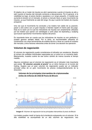 Guía de Inversión en Criptomonedas www.tecnicasdetrading.com
El objetivo de un trader de impulso es abrir operaciones cuando el impulso es alto y
salir cuando el impulso del mercado comienza a desvanecerse. Por lo general, si la
volatilidad es baja, el precio tiende a ajustarse a un rango pequeño. A medida que
aumenta la tensión en el mercado, el precio a menudo hace un gran movimiento de
impulso, ya que finalmente se sale del rango. Es aquí cuando los traders de impulso
prosperan.
Una vez que el movimiento ha concluido y los traders han salido de su posición,
pasan a otro activo con un gran impulso e intentan repetir el mismo plan de juego.
Esta es la razón por la cual los indicadores de impulso son ampliamente utilizados
por los traders que operan con estrategias a corto plazo de daytrading y scalping
que buscan aprovechar movimientos rápidos del precio.
Es importante tener en cuenta que los indicadores de impulso no son perfectos y
pueden generar señales falsas. Por lo tanto, es recomendable utilizarlos en
combinación con otras herramientas de análisis técnico y tener en cuenta el contexto
del mercado y otros factores relevantes antes de tomar una decisión de operación.
Volumen de negociación
El volumen de negociación puede considerarse el indicador por excelencia. Muestra
el número de unidades individuales negociadas por un activo en un momento dado.
Básicamente, muestra cuánto de ese activo cambió de manos durante el tiempo
medido.
Algunos consideran que el volumen de negociación es el indicador más importante
que existe. "El volumen precede al precio" es un dicho famoso en el mundo del
trading. Sugiere que un gran volumen de negociación puede ser un indicador
principal antes de un gran movimiento de precios (independientemente de la
dirección).
Imagen 6: Volumen de negociación de los principales intercambios & precio de Bitcoin
Los traders pueden medir la fuerza de la tendencia subyacente con el volumen. Si la
alta volatilidad va acompañada de un alto volumen de negociación, eso
 