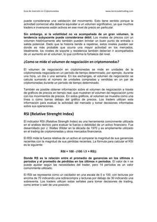 Guía de Inversión en Criptomonedas www.tecnicasdetrading.com
puede considerarse una validación del movimiento. Esto tiene sentido porque la
actividad comercial alta debería equivaler a un volumen significativo, ya que muchos
traders e inversores están activos en ese nivel de precio en particular.
Sin embargo, si la volatilidad no va acompañada de un gran volumen, la
tendencia subyacente puede considerarse débil. Los niveles de precios con un
volumen históricamente alto también pueden brindar un buen punto de entrada o
salida potencial. Dado que la historia tiende a repetirse, estos niveles pueden ser
donde es más probable que ocurra una mayor actividad en los mercados.
Idealmente, los niveles de soporte y resistencia también deberían ir acompañados
de un aumento en el volumen, lo que confirma la fortaleza del nivel.
¿Como se mide el volumen de negociación en criptomonedas?
El volumen de negociación en criptomonedas se mide en unidades de la
criptomoneda negociada en un período de tiempo determinado, por ejemplo, durante
una hora, un día o una semana. En los exchanges, el volumen de negociación se
calcula sumando el número de unidades compradas y vendidas en un par de
criptomonedas durante un período de tiempo determinado.
También es posible obtener información sobre el volumen de negociación a través
de gráficos de precios en tiempo real, que muestran el volumen de negociación junto
con los movimientos de precios. En estos gráficos, el volumen se muestra como una
línea o como barras debajo del gráfico de precios. Los traders utilizan esta
información para evaluar la actividad del mercado y tomar decisiones informadas
sobre sus operaciones.
RSI (Relative Strenght Index)
El indicador RSI (Relative Strength Index) es una herramienta comúnmente utilizada
en el análisis técnico para evaluar la fuerza o debilidad de un activo financiero. Fue
desarrollado por J. Welles Wilder en la década de 1970 y es ampliamente utilizado
en el trading de criptomonedas y otros mercados financieros.
El RSI mide la fuerza relativa de un activo al comparar la magnitud de sus ganancias
recientes con la magnitud de sus pérdidas recientes. La fórmula para calcular el RSI
es la siguiente:
RSI = 100 - (100 / (1 + RS))
Donde RS es la relación entre el promedio de ganancias en los últimos n
períodos y el promedio de pérdidas en los últimos n períodos. El valor de n se
puede ajustar según las necesidades del trader, pero 14 períodos es un valor
comúnmente utilizado.
El RSI se representa como un oscilador en una escala de 0 a 100, con lecturas por
encima de 70 indicando una sobrecompra y lecturas por debajo de 30 indicando una
sobreventa. Los traders utilizan estas señales para tomar decisiones de trading,
como entrar o salir de una posición.
 