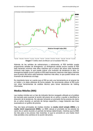 Guía de Inversión en Criptomonedas www.tecnicasdetrading.com
Imagen 7: Gráfico diario de Bitcoin con el oscilador RSI (14)
Además de las señales de sobrecompra y sobreventa, el RSI también puede
proporcionar señales de divergencia. La divergencia alcista ocurre cuando el RSI
está haciendo mínimos más altos mientras que el precio del activo está haciendo
mínimos más bajos, lo que puede indicar una inversión de tendencia al alza. La
divergencia bajista ocurre cuando el RSI está haciendo máximos más bajos mientras
que el precio del activo está haciendo máximos más altos, lo que puede indicar una
inversión de tendencia a la baja.
Es importante tener en cuenta que el RSI es solo una herramienta en el arsenal de
un trader y no debe utilizarse de forma aislada. Se recomienda utilizar el RSI junto
con otras herramientas de análisis técnico para tomar decisiones de trading
informadas.
Medias Móviles (MA)
Las medias móviles son un tipo de indicador técnico rezagado utilizado en el análisis
de mercado para suavizar la acción del precio de un activo y ayudar a identificar la
dirección de la tendencia. Se calculan tomando un promedio de los precios de cierre
de un activo durante un período de tiempo específico y luego trazando esa línea
suavizada en un gráfico de precios.
Hay dos tipos principales de medias móviles: la media móvil simple (SMA) y la
media móvil exponencial (EMA). La SMA calcula el promedio de los precios de
cierre de un activo durante un período de tiempo determinado, mientras que la EMA
da más peso a los precios más recientes, lo que la convierte en una media móvil
más sensible a los cambios en la acción del precio.
 
