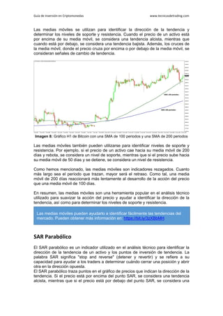 Guía de Inversión en Criptomonedas www.tecnicasdetrading.com
Las medias móviles se utilizan para identificar la dirección de la tendencia y
determinar los niveles de soporte y resistencia. Cuando el precio de un activo está
por encima de su media móvil, se considera una tendencia alcista, mientras que
cuando está por debajo, se considera una tendencia bajista. Además, los cruces de
la media móvil, donde el precio cruza por encima o por debajo de la media móvil, se
consideran señales de cambio de tendencia.
Imagen 8: Gráfico H1 de Bitcoin con una SMA de 100 periodos y una SMA de 200 periodos
Las medias móviles también pueden utilizarse para identificar niveles de soporte y
resistencia. Por ejemplo, si el precio de un activo cae hacia su media móvil de 200
días y rebota, se considera un nivel de soporte, mientras que si el precio sube hacia
su media móvil de 50 días y se detiene, se considera un nivel de resistencia.
Como hemos mencionado, las medias móviles son indicadores rezagados. Cuanto
más largo sea el período que trazan, mayor será el retraso. Como tal, una media
móvil de 200 días reaccionará más lentamente al desarrollo de la acción del precio
que una media móvil de 100 días.
En resumen, las medias móviles son una herramienta popular en el análisis técnico
utilizado para suavizar la acción del precio y ayudar a identificar la dirección de la
tendencia, así como para determinar los niveles de soporte y resistencia.
SAR Parabólico
El SAR parabólico es un indicador utilizado en el análisis técnico para identificar la
dirección de la tendencia de un activo y los puntos de inversión de tendencia. La
palabra SAR significa "stop and reverse" (detener y revertir) y se refiere a su
capacidad para ayudar a los traders a determinar cuándo cerrar una posición y abrir
otra en la dirección opuesta.
El SAR parabólico traza puntos en el gráfico de precios que indican la dirección de la
tendencia. Si el precio está por encima del punto SAR, se considera una tendencia
alcista, mientras que si el precio está por debajo del punto SAR, se considera una
Las medias móviles pueden ayudarlo a identificar fácilmente las tendencias del
mercado. Pueden obtener más información en: https://bit.ly/3zXBbMH
 